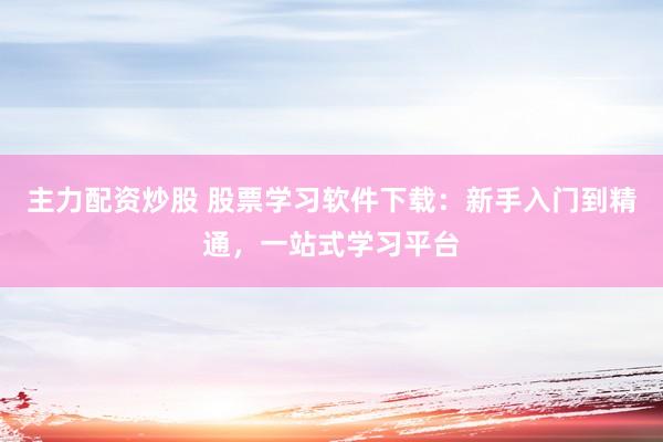 主力配资炒股 股票学习软件下载：新手入门到精通，一站式学习平台