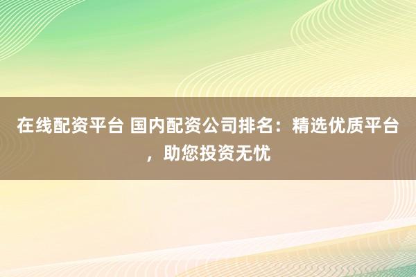 在线配资平台 国内配资公司排名：精选优质平台，助您投资无忧