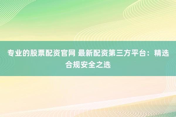 专业的股票配资官网 最新配资第三方平台：精选合规安全之选