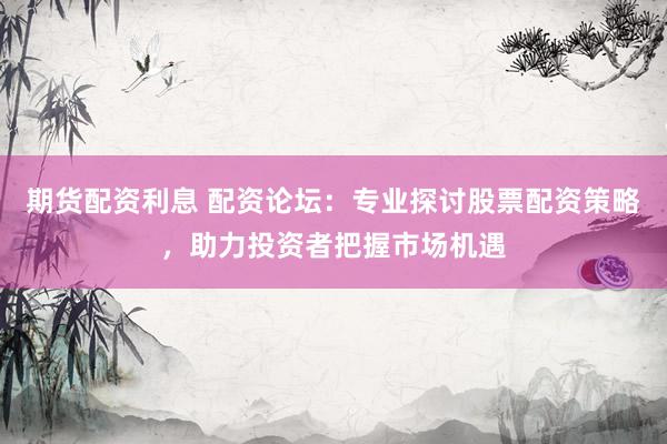 期货配资利息 配资论坛：专业探讨股票配资策略，助力投资者把握市场机遇