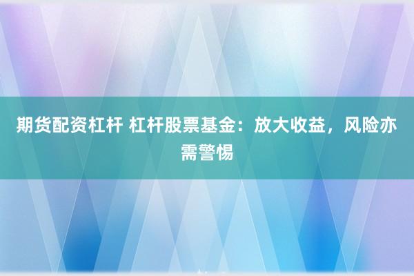 期货配资杠杆 杠杆股票基金：放大收益，风险亦需警惕
