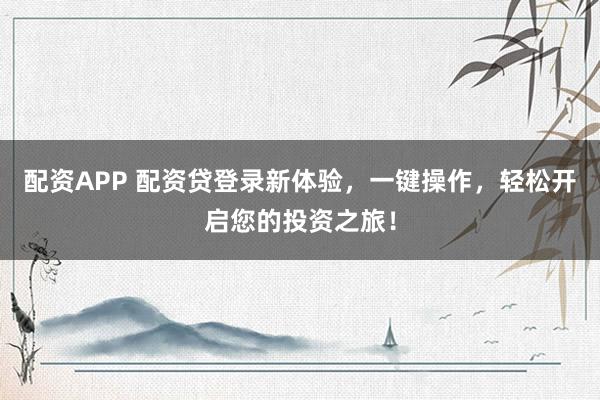 配资APP 配资贷登录新体验，一键操作，轻松开启您的投资之旅！