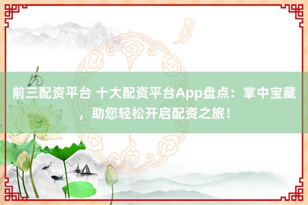 前三配资平台 十大配资平台App盘点：掌中宝藏，助您轻松开启配资之旅！