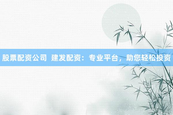 股票配资公司  建发配资：专业平台，助您轻松投资