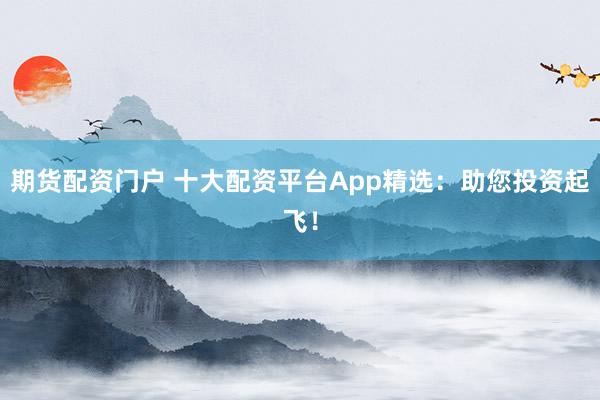 期货配资门户 十大配资平台App精选：助您投资起飞！