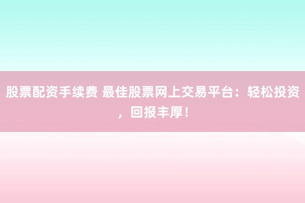 股票配资手续费 最佳股票网上交易平台：轻松投资，回报丰厚！