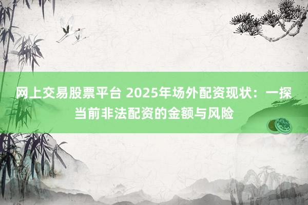 网上交易股票平台 2025年场外配资现状：一探当前非法配资的金额与风险