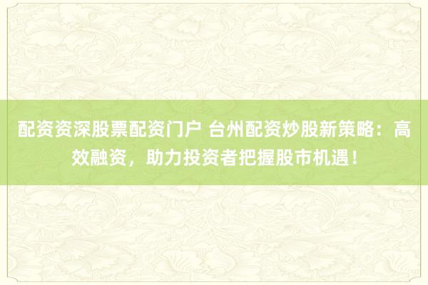 配资资深股票配资门户 台州配资炒股新策略：高效融资，助力投资者把握股市机遇！