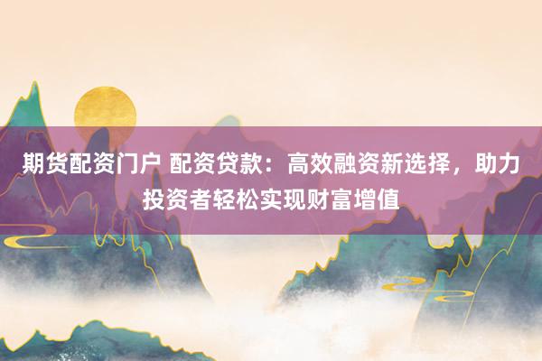 期货配资门户 配资贷款：高效融资新选择，助力投资者轻松实现财富增值