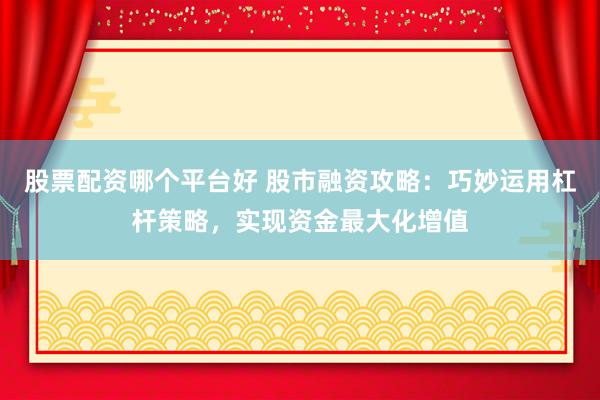 股票配资哪个平台好 股市融资攻略：巧妙运用杠杆策略，实现资金最大化增值