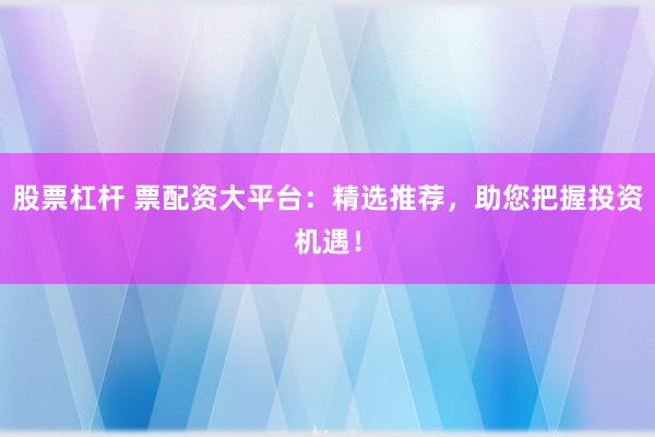 股票杠杆 票配资大平台：精选推荐，助您把握投资机遇！