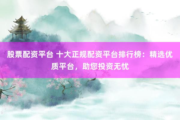 股票配资平台 十大正规配资平台排行榜：精选优质平台，助您投资无忧