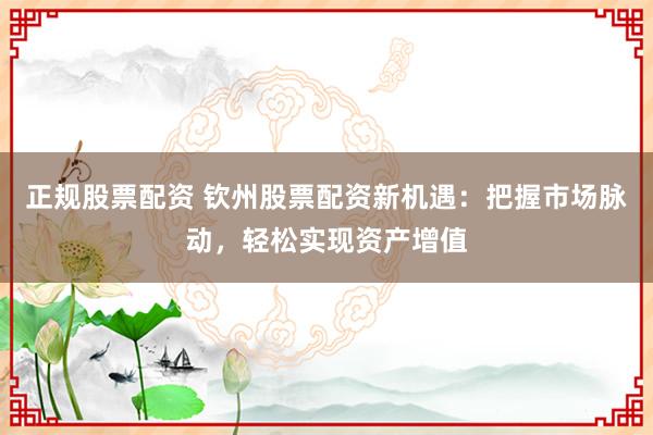 正规股票配资 钦州股票配资新机遇：把握市场脉动，轻松实现资产增值