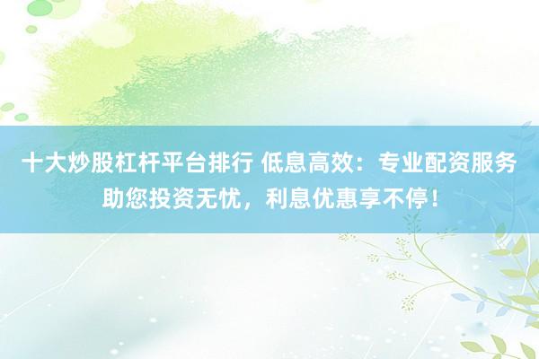 十大炒股杠杆平台排行 低息高效：专业配资服务助您投资无忧，利息优惠享不停！