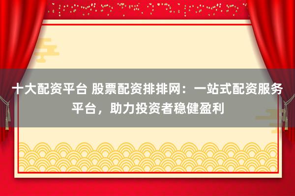 十大配资平台 股票配资排排网：一站式配资服务平台，助力投资者稳健盈利