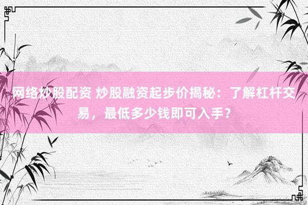 网络炒股配资 炒股融资起步价揭秘：了解杠杆交易，最低多少钱即可入手？
