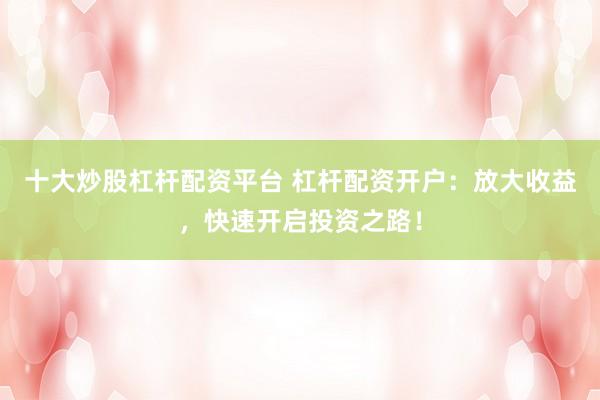 十大炒股杠杆配资平台 杠杆配资开户：放大收益，快速开启投资之路！