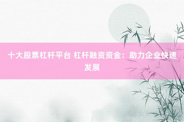 十大股票杠杆平台 杠杆融资资金：助力企业快速发展