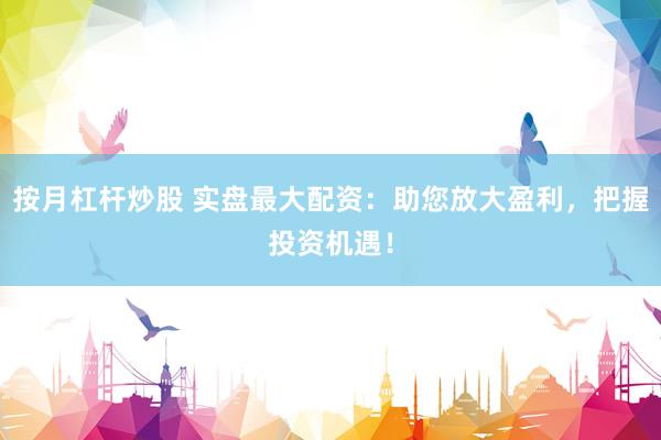 按月杠杆炒股 实盘最大配资：助您放大盈利，把握投资机遇！