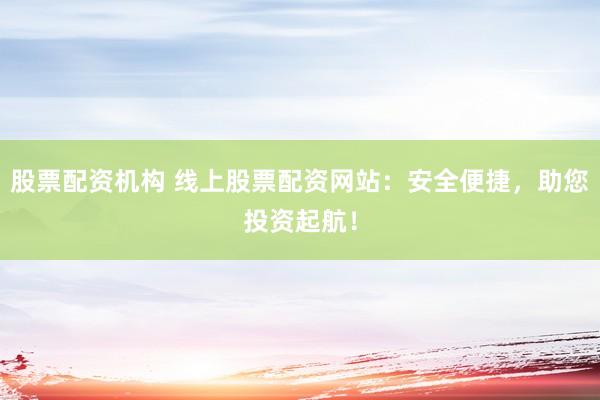 股票配资机构 线上股票配资网站：安全便捷，助您投资起航！