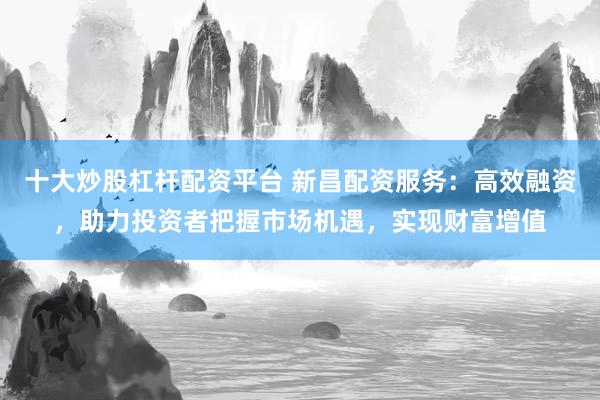 十大炒股杠杆配资平台 新昌配资服务：高效融资，助力投资者把握市场机遇，实现财富增值
