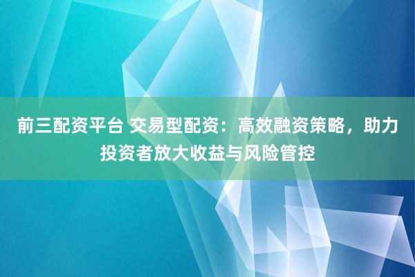 前三配资平台 交易型配资：高效融资策略，助力投资者放大收益与风险管控