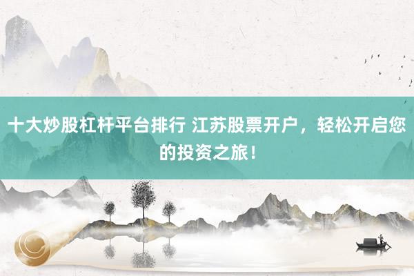 十大炒股杠杆平台排行 江苏股票开户，轻松开启您的投资之旅！