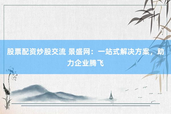 股票配资炒股交流 景盛网：一站式解决方案，助力企业腾飞