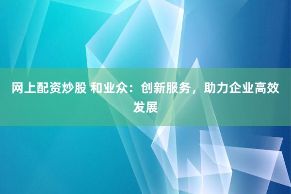 网上配资炒股 和业众：创新服务，助力企业高效发展