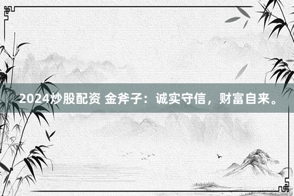 2024炒股配资 金斧子：诚实守信，财富自来。
