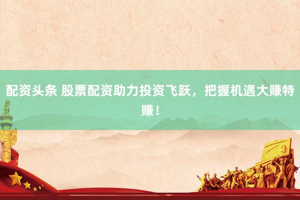 配资头条 股票配资助力投资飞跃，把握机遇大赚特赚！