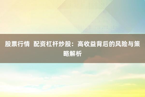 股票行情  配资杠杆炒股：高收益背后的风险与策略解析