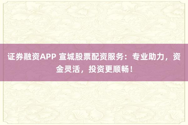 证券融资APP 宣城股票配资服务：专业助力，资金灵活，投资更顺畅！