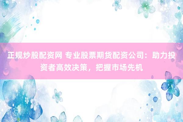 正规炒股配资网 专业股票期货配资公司：助力投资者高效决策，把握市场先机