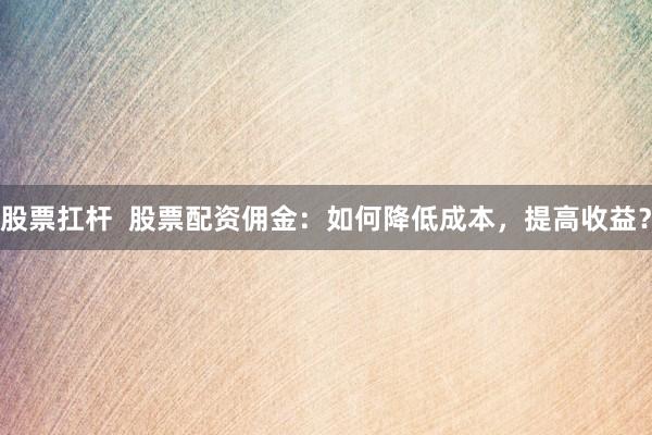 股票扛杆  股票配资佣金：如何降低成本，提高收益？