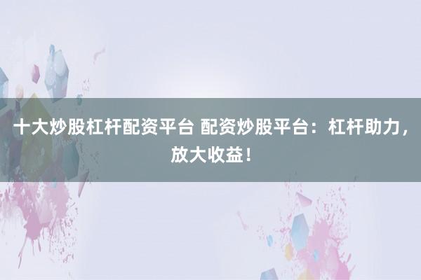 十大炒股杠杆配资平台 配资炒股平台:杠杆助力,放大收益!