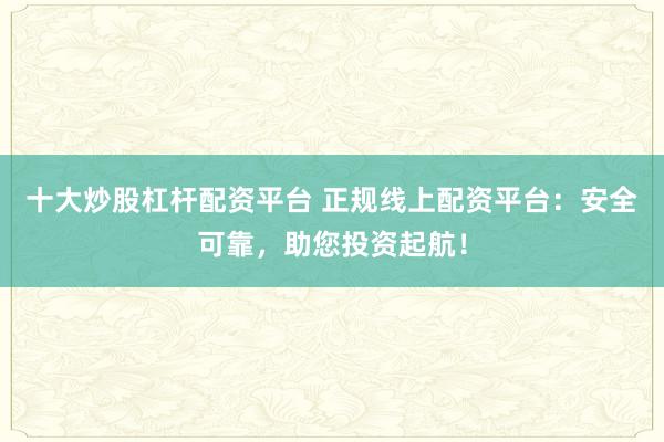 十大炒股杠杆配资平台 正规线上配资平台：安全可靠，助您投资起航！
