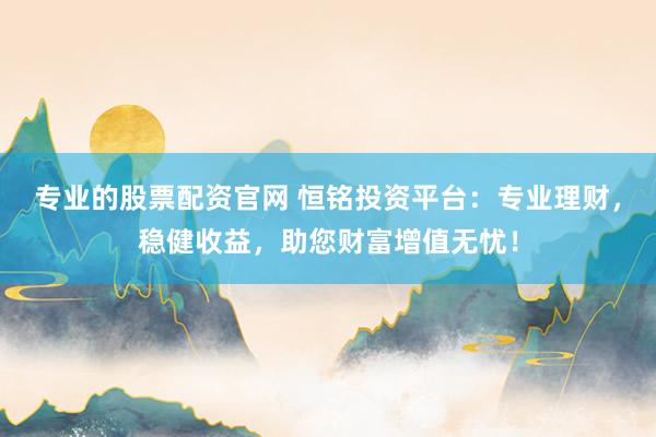 专业的股票配资官网 恒铭投资平台：专业理财，稳健收益，助您财富增值无忧！