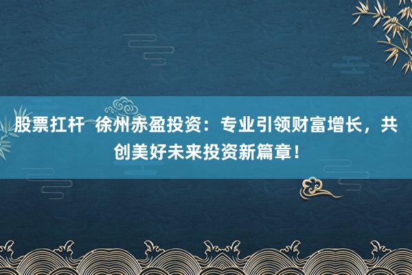 股票扛杆  徐州赤盈投资：专业引领财富增长，共创美好未来投资新篇章！