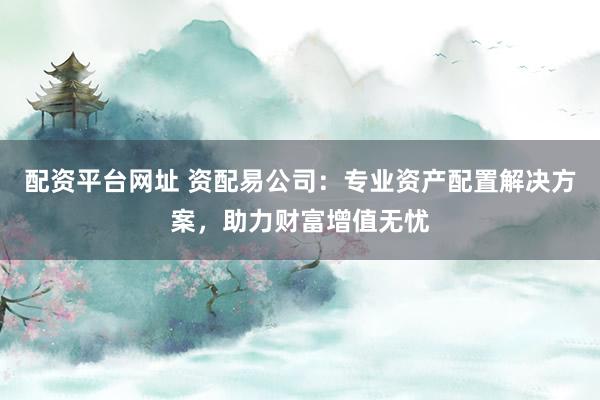 配资平台网址 资配易公司：专业资产配置解决方案，助力财富增值无忧