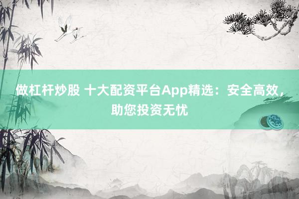 做杠杆炒股 十大配资平台App精选:安全高效,助您投资无忧