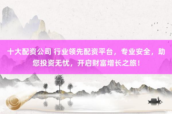 十大配资公司 行业领先配资平台，专业安全，助您投资无忧，开启财富增长之旅！