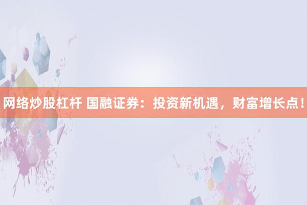 网络炒股杠杆 国融证券：投资新机遇，财富增长点！