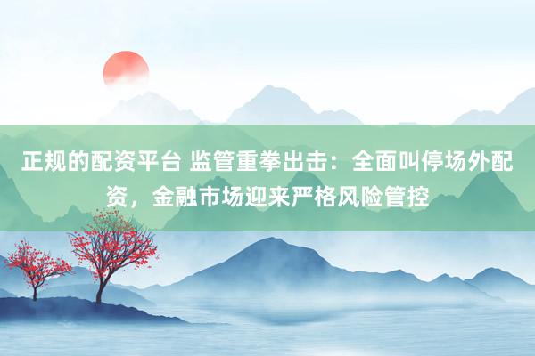 正规的配资平台 监管重拳出击:全面叫停场外配资,金融市场迎来严格风险管控
