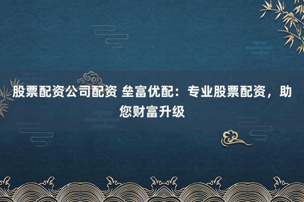 股票配资公司配资 垒富优配:专业股票配资,助您财富升级