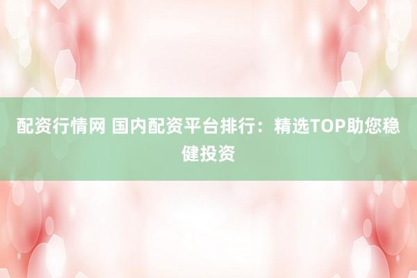 配资行情网 国内配资平台排行:精选TOP助您稳健投资