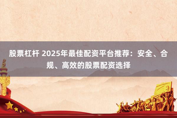 股票杠杆 2025年最佳配资平台推荐:安全、合规、高效的股票配资选择