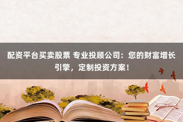 配资平台买卖股票 专业投顾公司:您的财富增长引擎,定制投资方案!