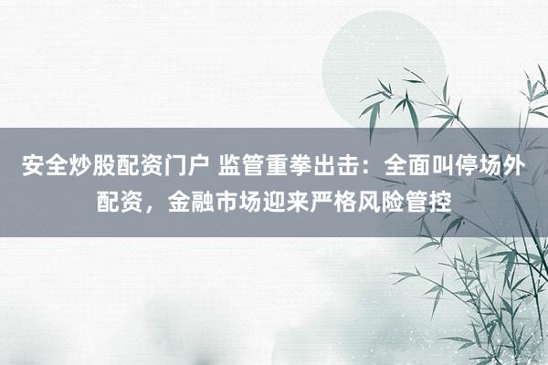 安全炒股配资门户 监管重拳出击:全面叫停场外配资,金融市场迎来严格风险管控