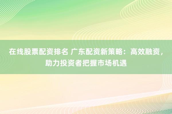 在线股票配资排名 广东配资新策略:高效融资,助力投资者把握市场机遇